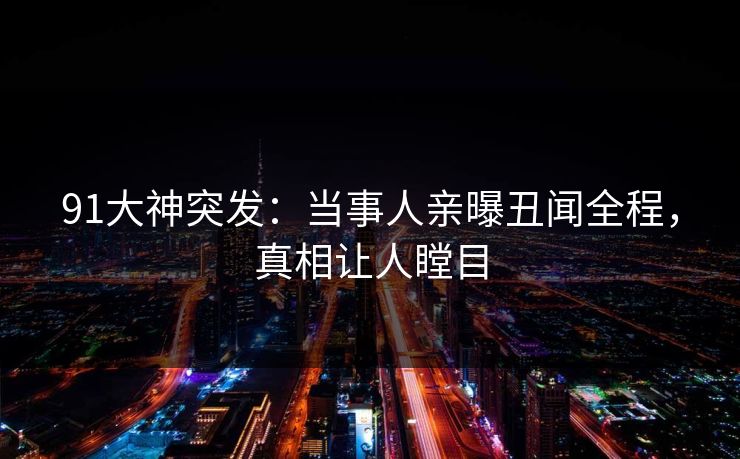 91大神突发：当事人亲曝丑闻全程，真相让人瞠目
