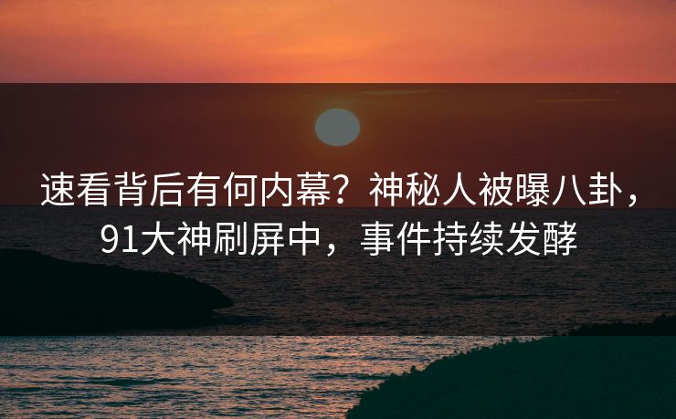 速看背后有何内幕？神秘人被曝八卦，91大神刷屏中，事件持续发酵