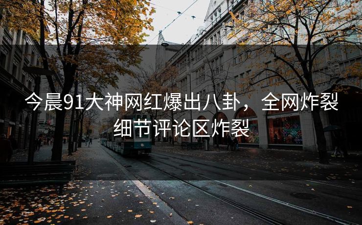 今晨91大神网红爆出八卦，全网炸裂细节评论区炸裂