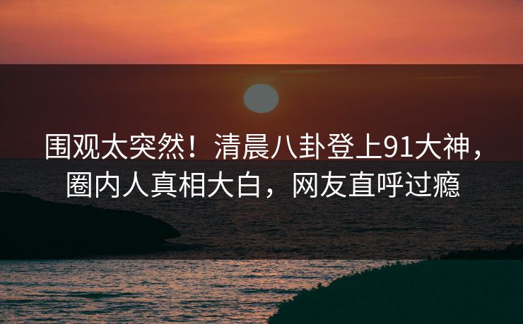 围观太突然！清晨八卦登上91大神，圈内人真相大白，网友直呼过瘾