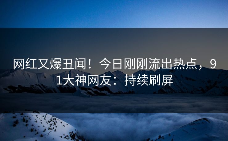 网红又爆丑闻！今日刚刚流出热点，91大神网友：持续刷屏