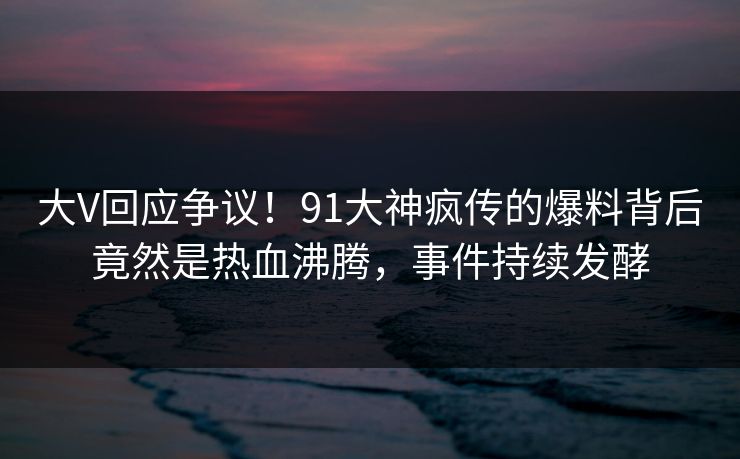 大V回应争议！91大神疯传的爆料背后竟然是热血沸腾，事件持续发酵