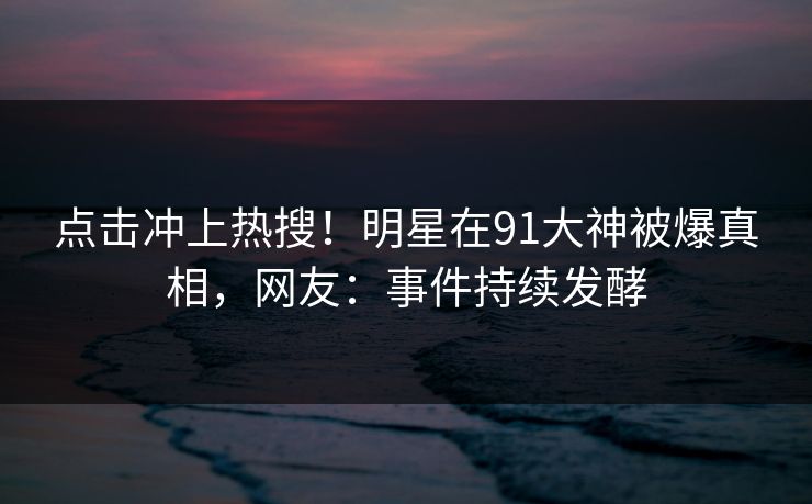 点击冲上热搜！明星在91大神被爆真相，网友：事件持续发酵