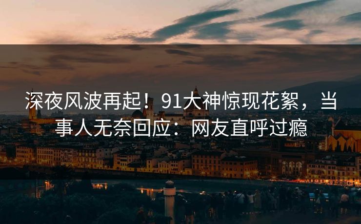 深夜风波再起！91大神惊现花絮，当事人无奈回应：网友直呼过瘾