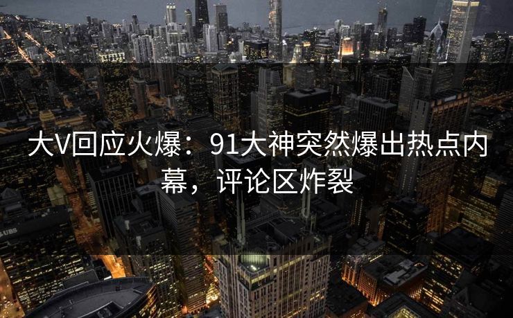 大V回应火爆：91大神突然爆出热点内幕，评论区炸裂