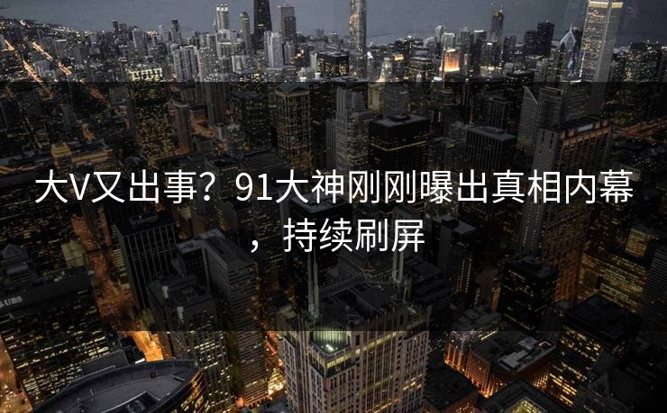 大V又出事？91大神刚刚曝出真相内幕，持续刷屏