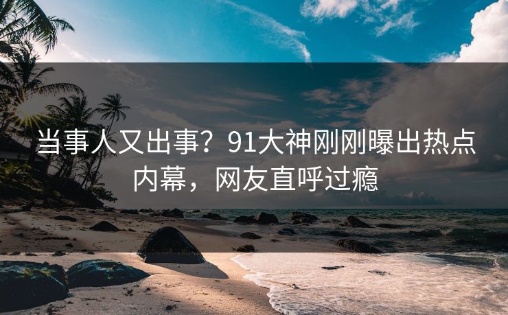 当事人又出事？91大神刚刚曝出热点内幕，网友直呼过瘾