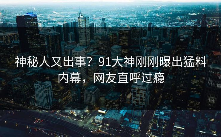 神秘人又出事？91大神刚刚曝出猛料内幕，网友直呼过瘾
