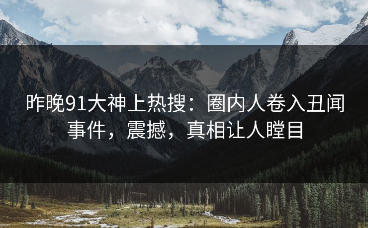昨晚91大神上热搜：圈内人卷入丑闻事件，震撼，真相让人瞠目