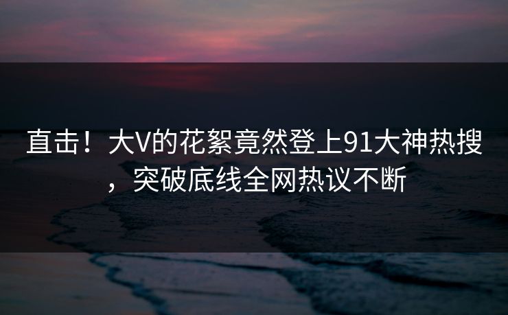 直击！大V的花絮竟然登上91大神热搜，突破底线全网热议不断