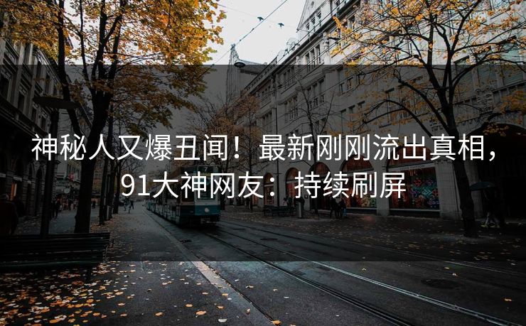 神秘人又爆丑闻！最新刚刚流出真相，91大神网友：持续刷屏