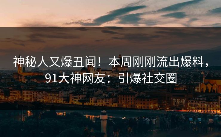 神秘人又爆丑闻！本周刚刚流出爆料，91大神网友：引爆社交圈