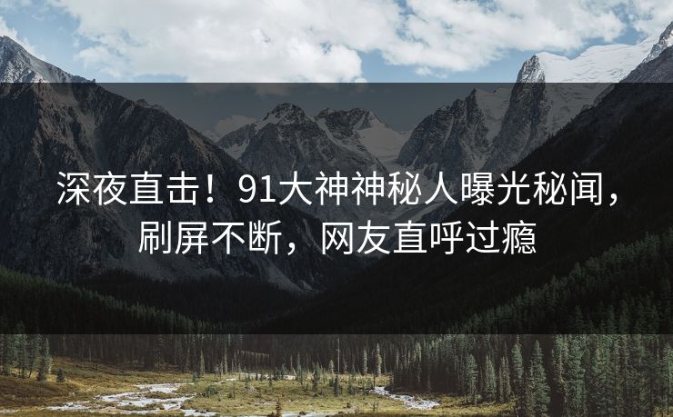 深夜直击！91大神神秘人曝光秘闻，刷屏不断，网友直呼过瘾