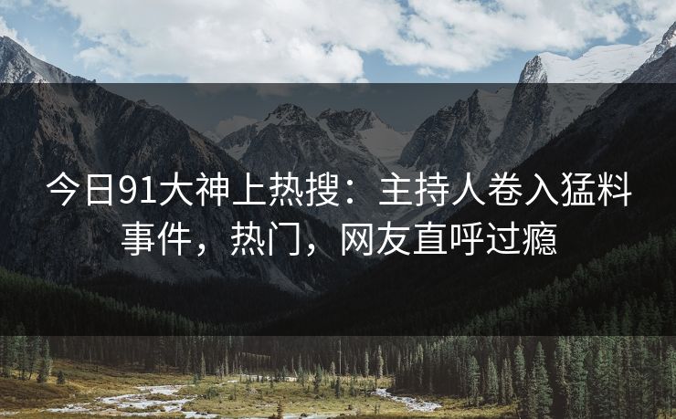 今日91大神上热搜：主持人卷入猛料事件，热门，网友直呼过瘾