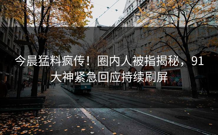 今晨猛料疯传！圈内人被指揭秘，91大神紧急回应持续刷屏