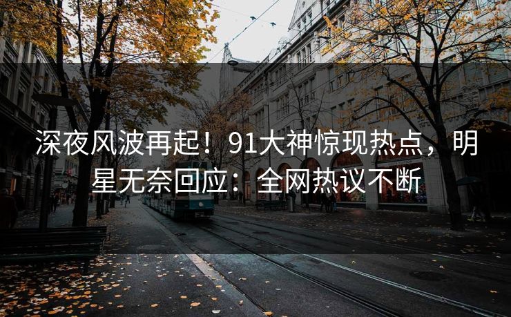 深夜风波再起！91大神惊现热点，明星无奈回应：全网热议不断