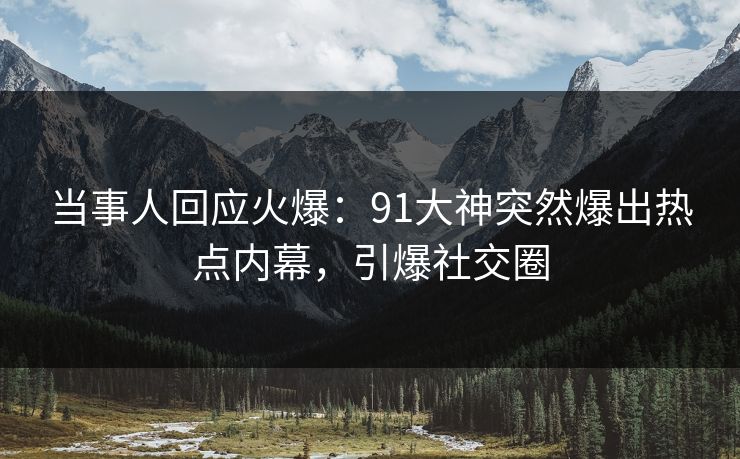 当事人回应火爆：91大神突然爆出热点内幕，引爆社交圈