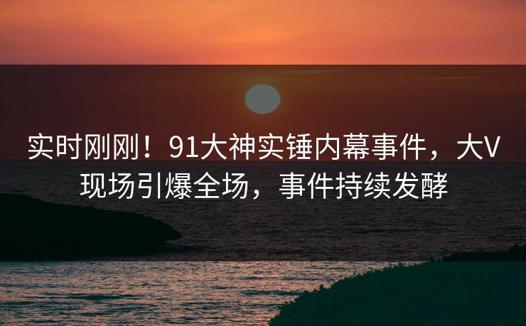 实时刚刚！91大神实锤内幕事件，大V现场引爆全场，事件持续发酵