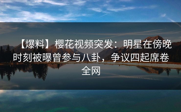 【爆料】樱花视频突发：明星在傍晚时刻被曝曾参与八卦，争议四起席卷全网