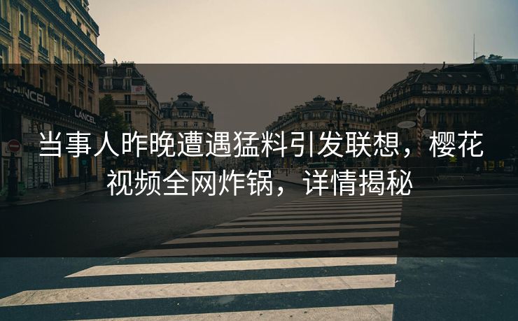 当事人昨晚遭遇猛料引发联想，樱花视频全网炸锅，详情揭秘