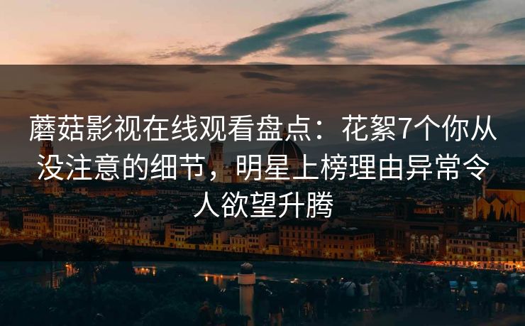 蘑菇影视在线观看盘点：花絮7个你从没注意的细节，明星上榜理由异常令人欲望升腾