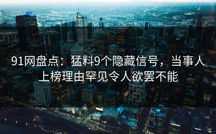 91网盘点：猛料9个隐藏信号，当事人上榜理由罕见令人欲罢不能