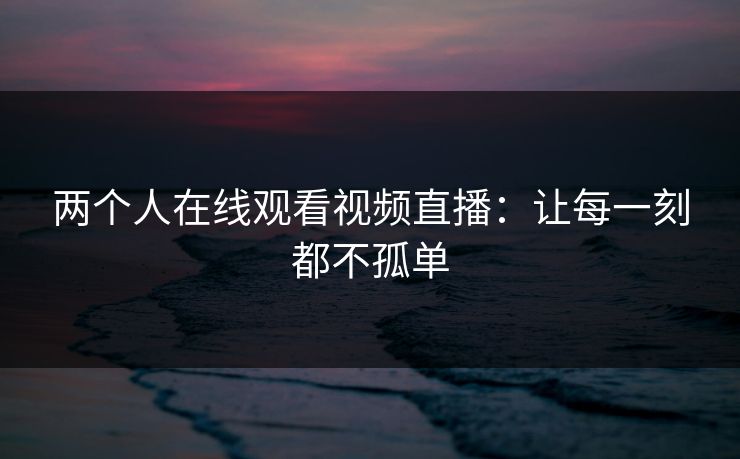 两个人在线观看视频直播：让每一刻都不孤单