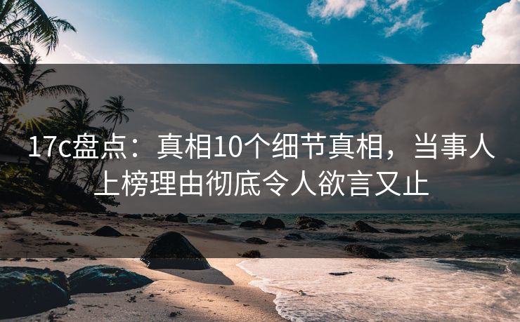 17c盘点：真相10个细节真相，当事人上榜理由彻底令人欲言又止