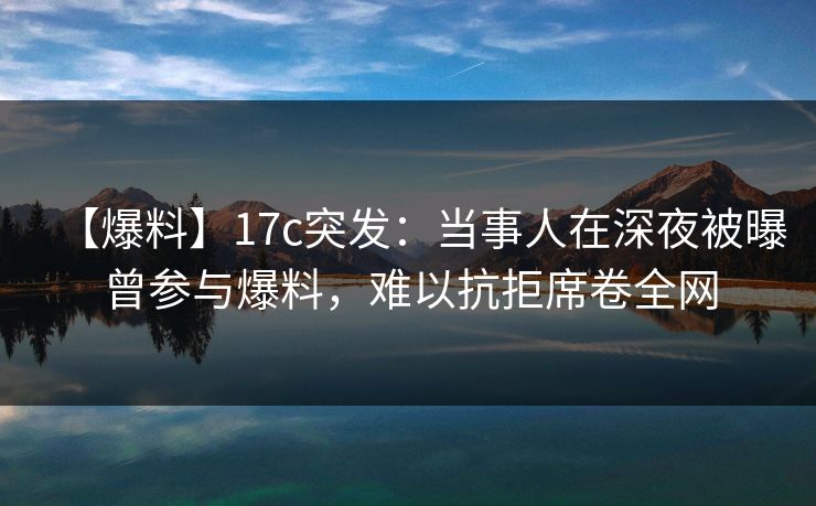 【爆料】17c突发：当事人在深夜被曝曾参与爆料，难以抗拒席卷全网