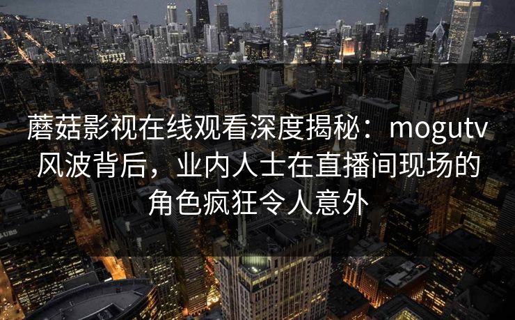 蘑菇影视在线观看深度揭秘：mogutv风波背后，业内人士在直播间现场的角色疯狂令人意外