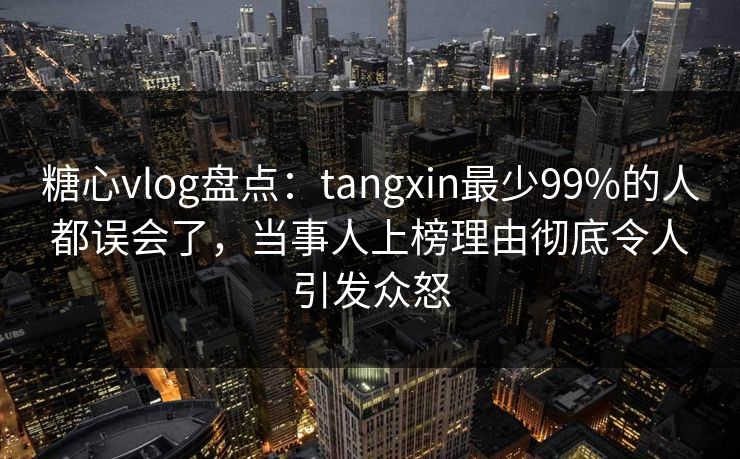 糖心vlog盘点：tangxin最少99%的人都误会了，当事人上榜理由彻底令人引发众怒