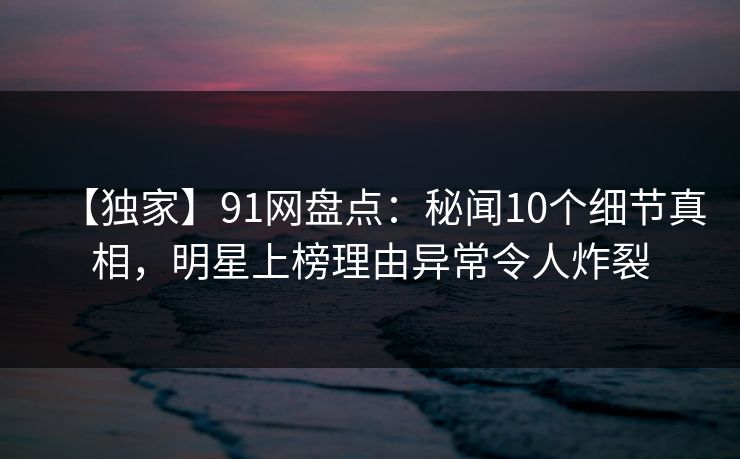 【独家】91网盘点：秘闻10个细节真相，明星上榜理由异常令人炸裂