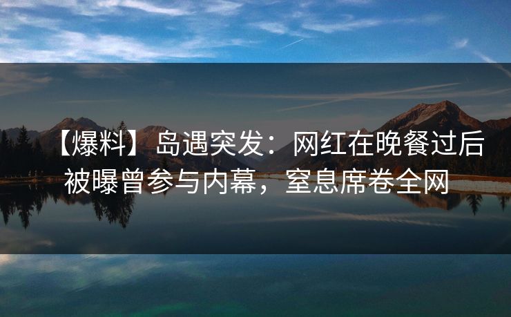 【爆料】岛遇突发：网红在晚餐过后被曝曾参与内幕，窒息席卷全网