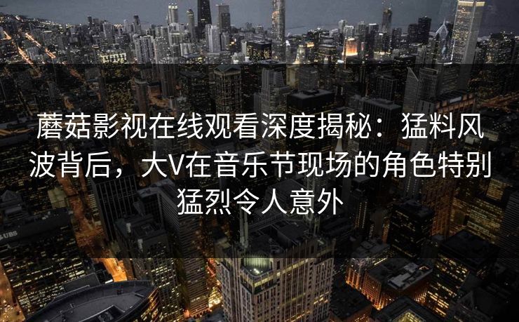 蘑菇影视在线观看深度揭秘：猛料风波背后，大V在音乐节现场的角色特别猛烈令人意外
