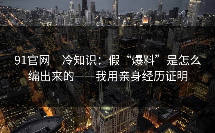 91官网｜冷知识：假“爆料”是怎么编出来的——我用亲身经历证明