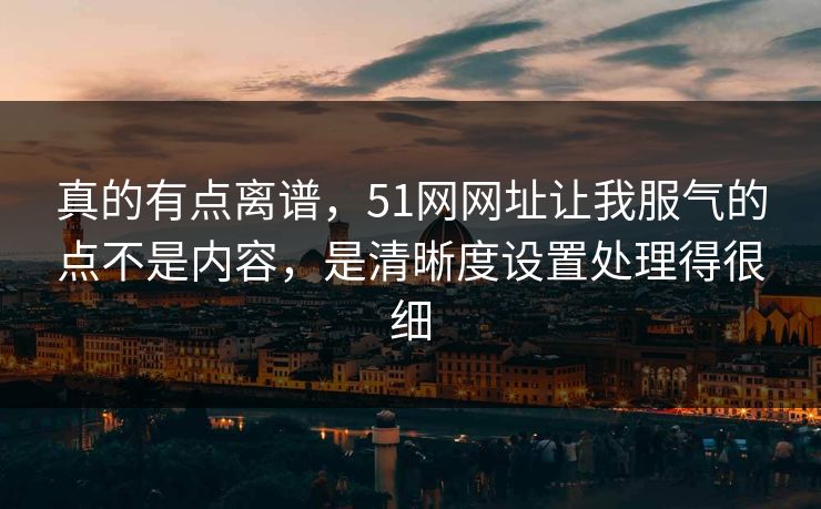 真的有点离谱,51网网址让我服气的点不是内容,是清晰度设置处理得很细 真的有点离谱,51网网址让我服气的点不是内容,是清晰度设置处理得很细