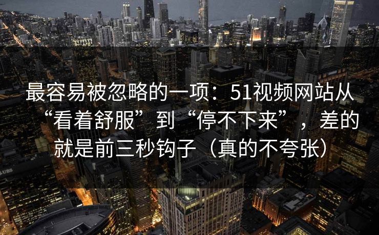 最容易被忽略的一项：51视频网站从“看着舒服”到“停不下来”，差的就是前三秒钩子（真的不夸张）