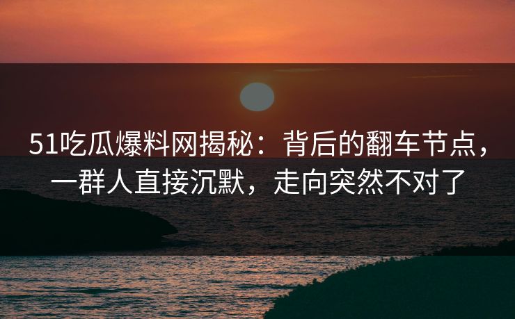 51吃瓜爆料网揭秘：背后的翻车节点，一群人直接沉默，走向突然不对了
