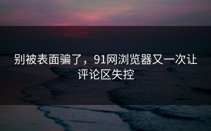 别被表面骗了，91网浏览器又一次让评论区失控