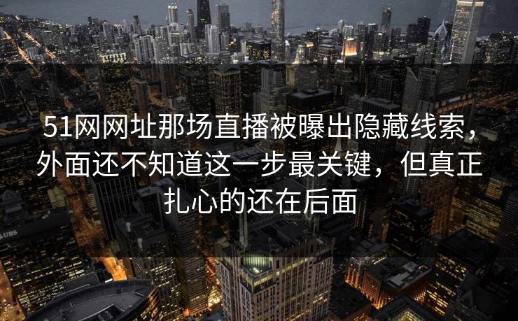 51网网址那场直播被曝出隐藏线索，外面还不知道这一步最关键，但真正扎心的还在后面